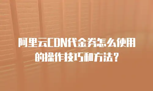 阿里云CDN代金券怎么使用的操作技巧和方法？