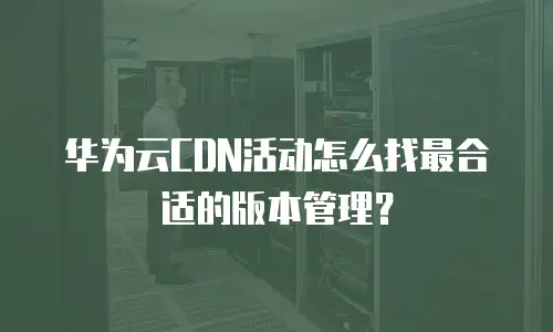 华为云CDN活动怎么找最合适的版本管理？