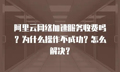 阿里云网络加速服务收费吗？为什么操作不成功？怎么解决？