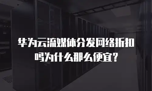 华为云流媒体分发网络折扣吗为什么那么便宜？