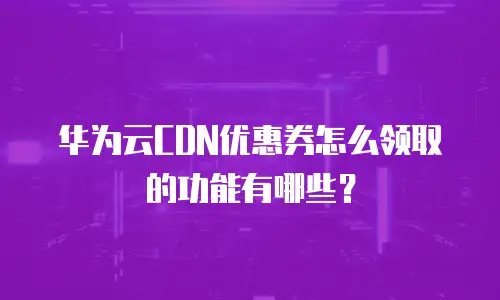 华为云CDN优惠券怎么领取的功能有哪些？