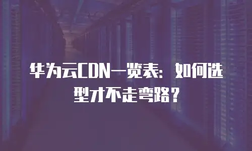 华为云CDN一览表：如何选型才不走弯路？
