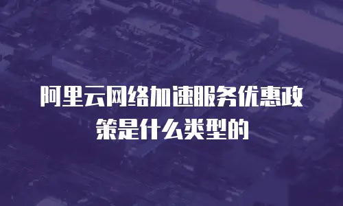 阿里云网络加速服务优惠政策是什么类型的
