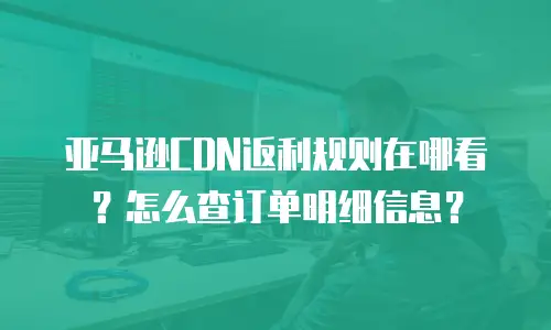亚马逊CDN返利规则在哪看？怎么查订单明细信息？