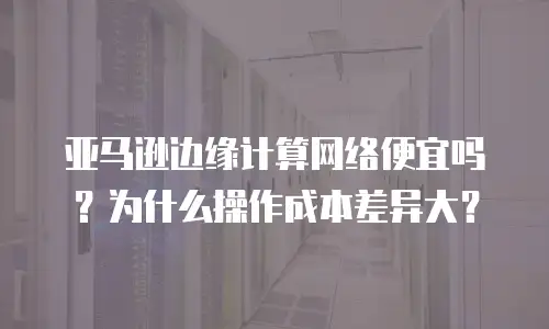 亚马逊边缘计算网络便宜吗？为什么操作成本差异大？