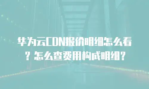 华为云CDN报价明细怎么看？怎么查费用构成明细？