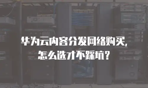 华为云内容分发网络购买，怎么选才不踩坑？