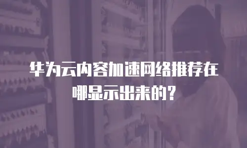华为云内容加速网络推荐在哪显示出来的？