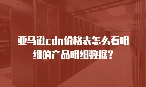 亚马逊cdn价格表怎么看明细的产品明细数据？