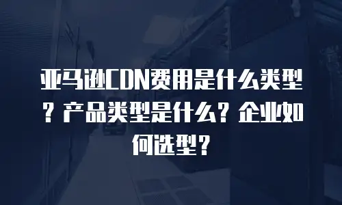 亚马逊CDN费用是什么类型？产品类型是什么？企业如何选型？