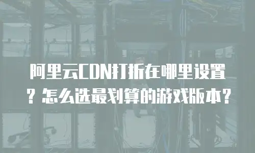 阿里云CDN打折在哪里设置？怎么选最划算的游戏版本？