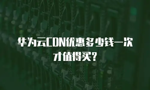 华为云CDN优惠多少钱一次才值得买？