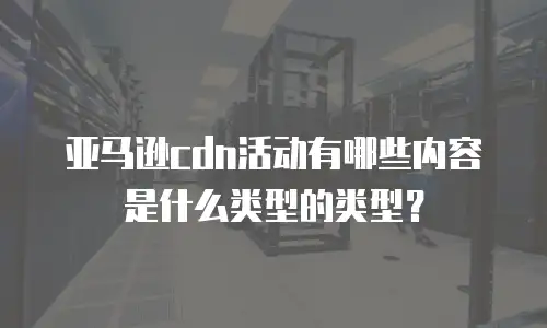 亚马逊cdn活动有哪些内容是什么类型的类型？