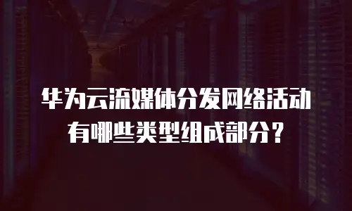 华为云流媒体分发网络活动有哪些类型组成部分？