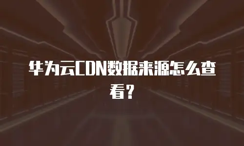 华为云CDN数据来源怎么查看？
