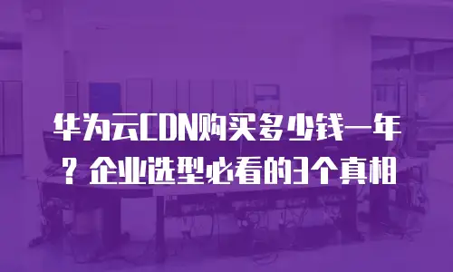 华为云CDN购买多少钱一年？企业选型必看的3个真相