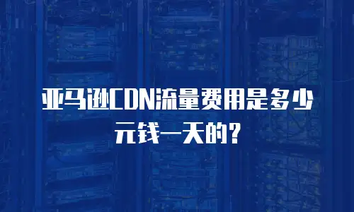 亚马逊CDN流量费用是多少元钱一天的？