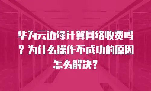 华为云边缘计算网络收费吗？为什么操作不成功的原因怎么解决？