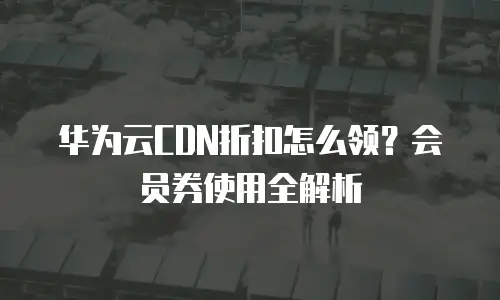 华为云CDN折扣怎么领？会员券使用全解析
