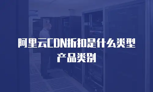 阿里云CDN折扣是什么类型产品类别