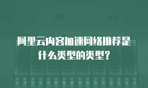 阿里云内容加速网络推荐是什么类型的类型？