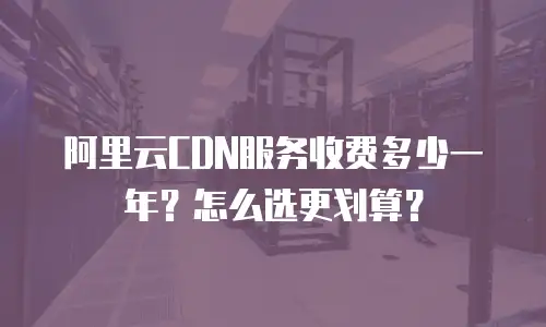 阿里云CDN服务收费多少一年？怎么选更划算？