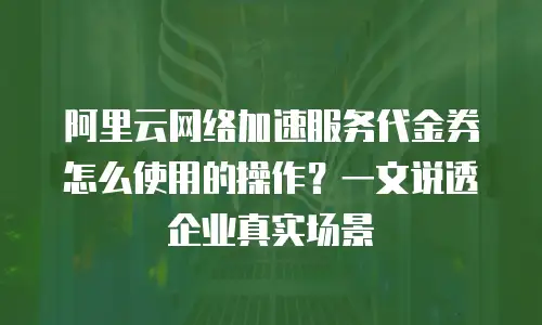 阿里云网络加速服务代金券怎么使用的操作？一文说透企业真实场景