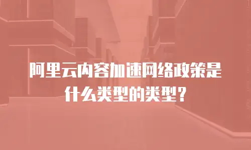阿里云内容加速网络政策是什么类型的类型？