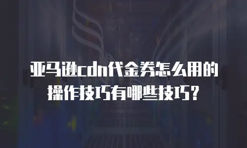 亚马逊cdn代金券怎么用的操作技巧有哪些技巧？
