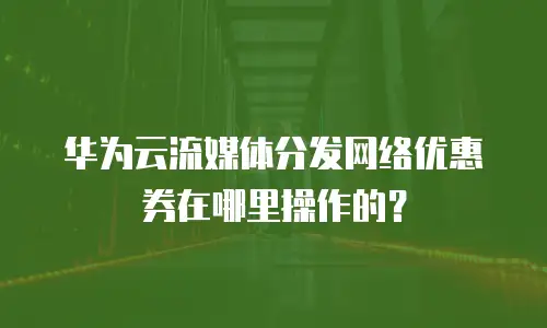 华为云流媒体分发网络优惠券在哪里操作的？