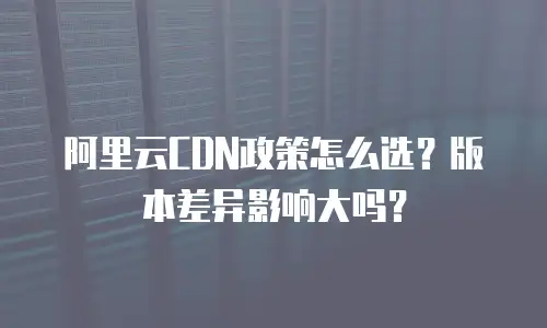 阿里云CDN政策怎么选？版本差异影响大吗？