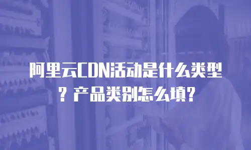 阿里云CDN活动是什么类型？产品类别怎么填？