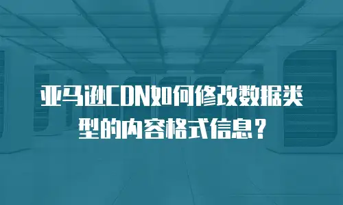 亚马逊CDN如何修改数据类型的内容格式信息？