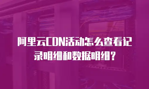 阿里云CDN活动怎么查看记录明细和数据明细？