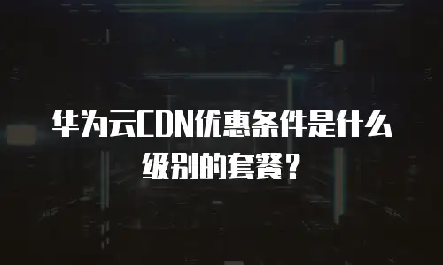 华为云CDN优惠条件是什么级别的套餐？