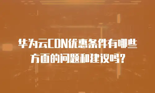 华为云CDN优惠条件有哪些方面的问题和建议吗？
