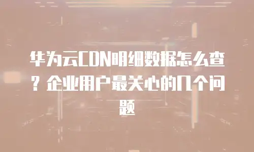 华为云CDN明细数据怎么查？企业用户最关心的几个问题