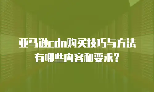 亚马逊cdn购买技巧与方法有哪些内容和要求？