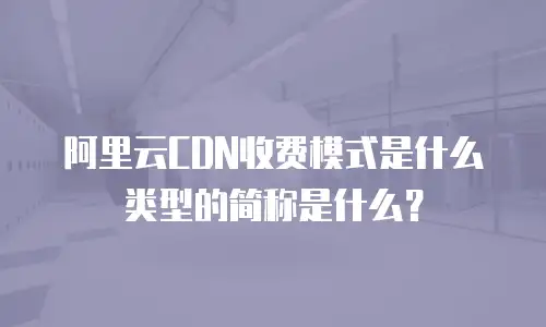 阿里云CDN收费模式是什么类型的简称是什么？