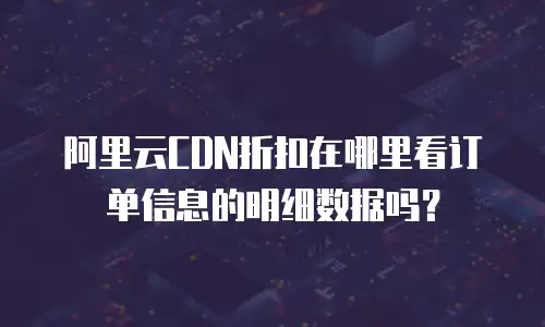 阿里云CDN折扣在哪里看订单信息的明细数据吗？