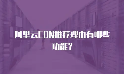 阿里云CDN推荐理由有哪些功能？