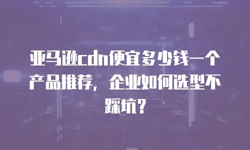 亚马逊cdn便宜多少钱一个产品推荐，企业如何选型不踩坑？