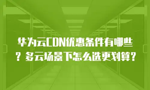 华为云CDN优惠条件有哪些？多云场景下怎么选更划算？