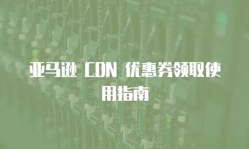 亚马逊 CDN 优惠券领取使用指南