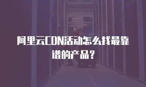 阿里云CDN活动怎么找最靠谱的产品？