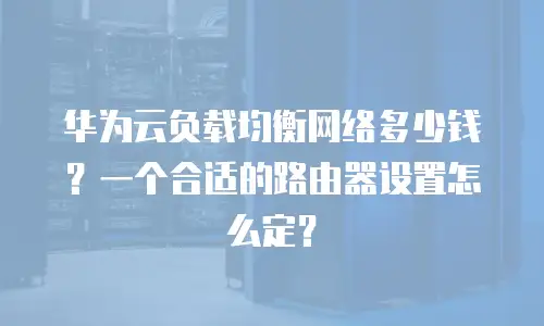 华为云负载均衡网络多少钱？一个合适的路由器设置怎么定？