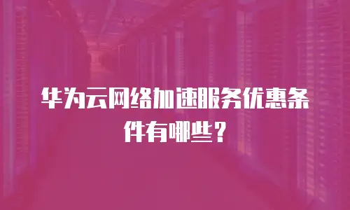 华为云网络加速服务优惠条件有哪些？