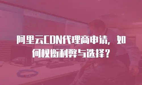 阿里云CDN代理商申请，如何权衡利弊与选择？
