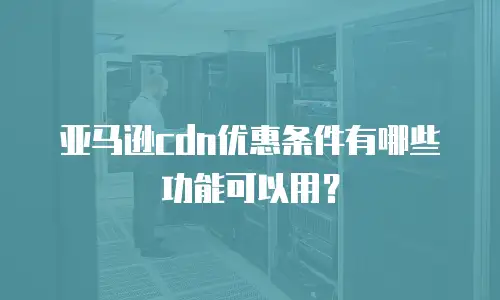 亚马逊cdn优惠条件有哪些功能可以用？