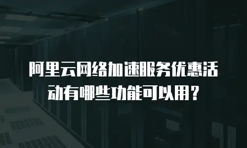 阿里云网络加速服务优惠活动有哪些功能可以用？